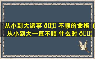 从小到大诸事 🦊 不顺的命格（从小到大一直不顺 什么时 🐦 候能变好）